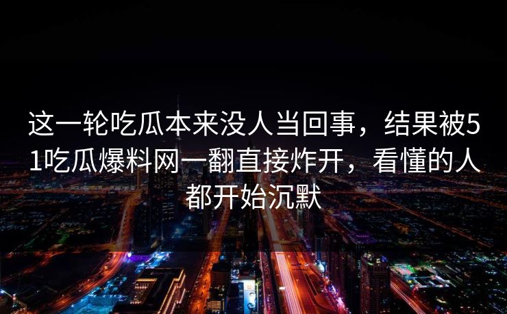 这一轮吃瓜本来没人当回事，结果被51吃瓜爆料网一翻直接炸开，看懂的人都开始沉默