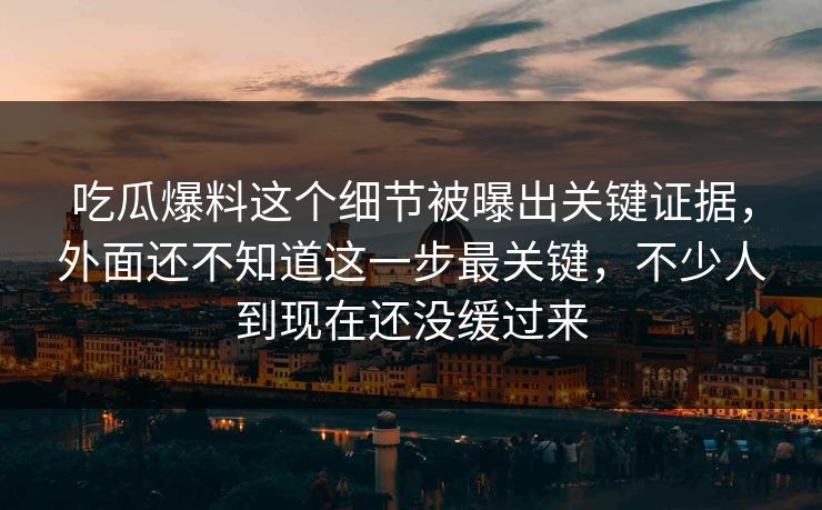 吃瓜爆料这个细节被曝出关键证据,外面还不知道这一步最关键,不少人到现在还没缓过来 吃瓜爆料这个细节被曝出关键证据,外面还不知道这一步最关键,不少人到现在还没缓过来