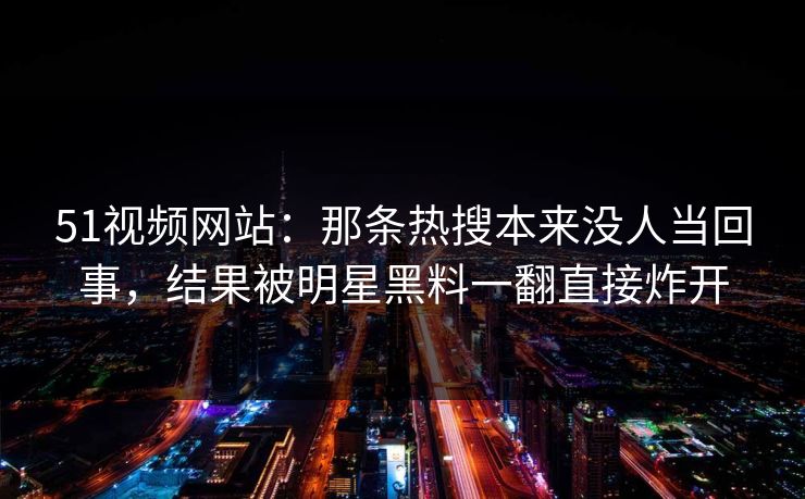 51视频网站：那条热搜本来没人当回事，结果被明星黑料一翻直接炸开
