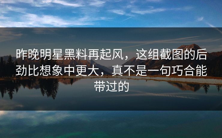 昨晚明星黑料再起风，这组截图的后劲比想象中更大，真不是一句巧合能带过的