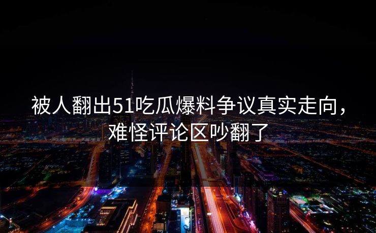 被人翻出51吃瓜爆料争议真实走向,难怪评论区吵翻了 被人翻出51吃瓜爆料争议真实走向,难怪评论区吵翻了