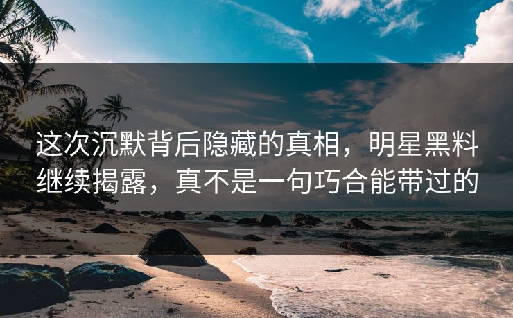 这次沉默背后隐藏的真相，明星黑料继续揭露，真不是一句巧合能带过的
