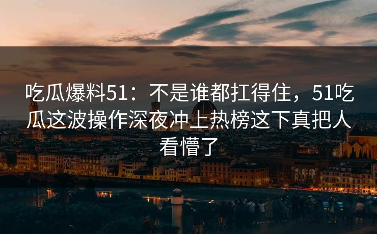吃瓜爆料51：不是谁都扛得住，51吃瓜这波操作深夜冲上热榜这下真把人看懵了