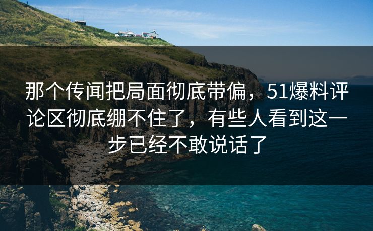 那个传闻把局面彻底带偏，51爆料评论区彻底绷不住了，有些人看到这一步已经不敢说话了