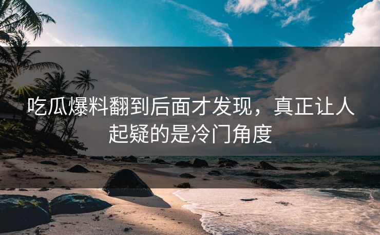 吃瓜爆料翻到后面才发现，真正让人起疑的是冷门角度