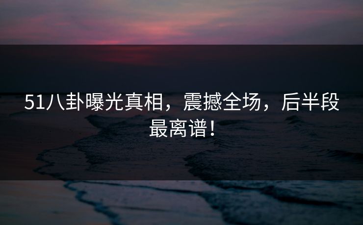 51八卦曝光真相，震撼全场，后半段最离谱！