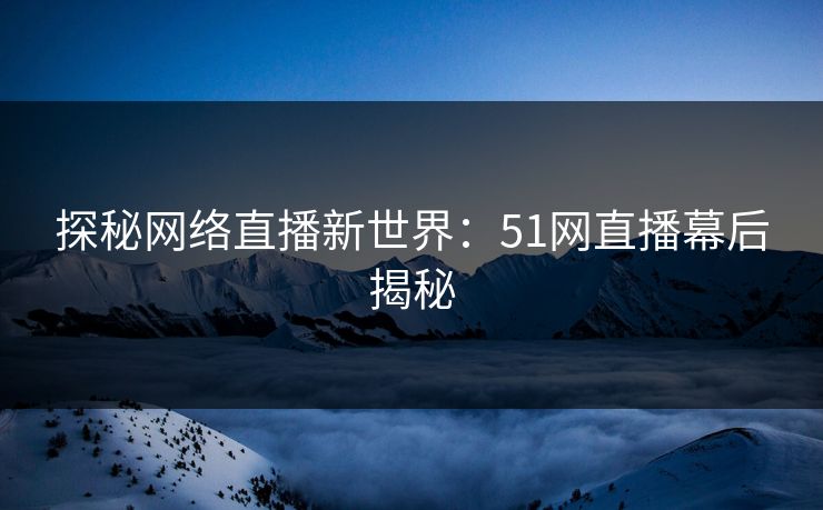 探秘网络直播新世界:51网直播幕后揭秘 探秘网络直播新世界:51网直播幕后揭秘