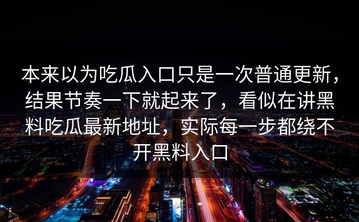 本来以为吃瓜入口只是一次普通更新,结果节奏一下就起来了,看似在讲黑料吃瓜最新地址,实际每一步都绕不开黑料入口 本来以为吃瓜入口只是一次普通更新,结果节奏一下就起来了,看似在讲黑料吃瓜最新地址,实际每一步都绕不开黑料入口