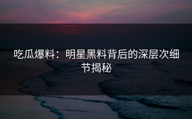 吃瓜爆料：明星黑料背后的深层次细节揭秘