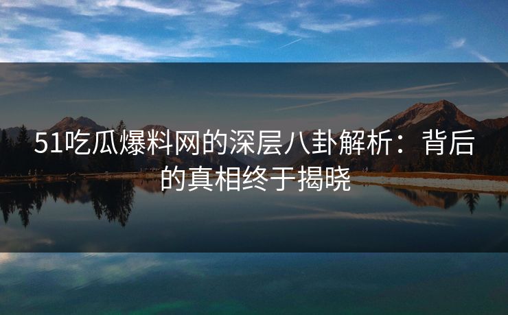51吃瓜爆料网的深层八卦解析：背后的真相终于揭晓