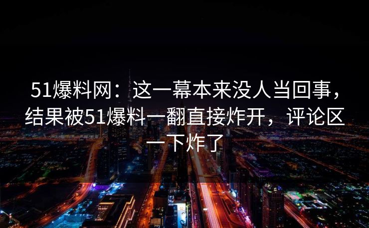 51爆料网:这一幕本来没人当回事,结果被51爆料一翻直接炸开,评论区一下炸了 51爆料网:这一幕本来没人当回事,结果被51爆料一翻直接炸开,评论区一下炸了