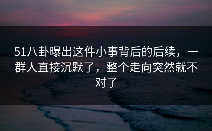 51八卦曝出这件小事背后的后续,一群人直接沉默了,整个走向突然就不对了 51八卦曝出这件小事背后的后续,一群人直接沉默了,整个走向突然就不对了
