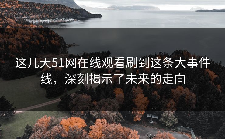 这几天51网在线观看刷到这条大事件线，深刻揭示了未来的走向