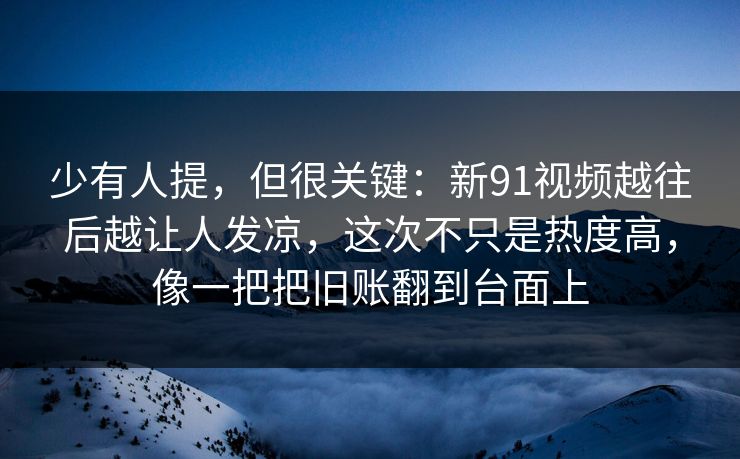 少有人提，但很关键：新91视频越往后越让人发凉，这次不只是热度高，像一把把旧账翻到台面上