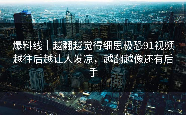 爆料线|越翻越觉得细思极恐91视频越往后越让人发凉,越翻越像还有后手 爆料线|越翻越觉得细思极恐91视频越往后越让人发凉,越翻越像还有后手
