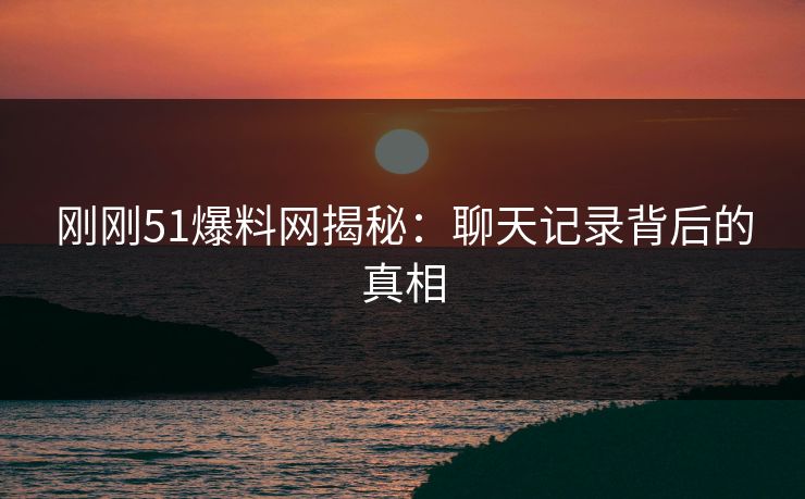 刚刚51爆料网揭秘：聊天记录背后的真相