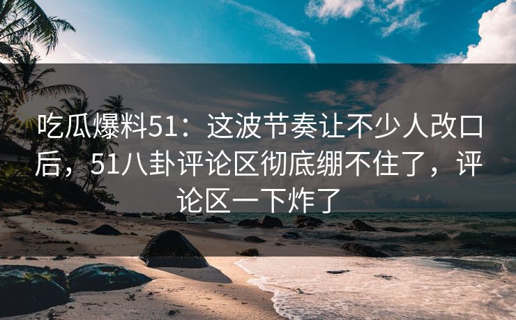 吃瓜爆料51：这波节奏让不少人改口后，51八卦评论区彻底绷不住了，评论区一下炸了