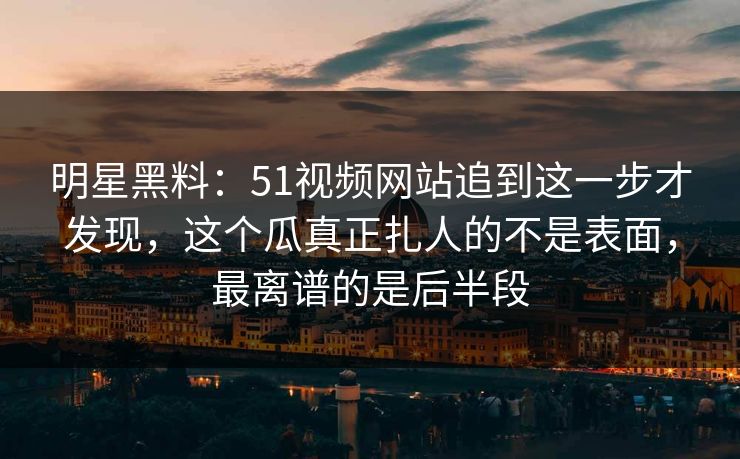 明星黑料:51视频网站追到这一步才发现,这个瓜真正扎人的不是表面,最离谱的是后半段 明星黑料:51视频网站追到这一步才发现,这个瓜真正扎人的不是表面,最离谱的是后半段