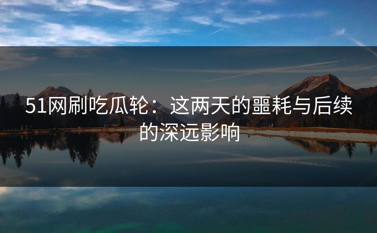 51网刷吃瓜轮：这两天的噩耗与后续的深远影响