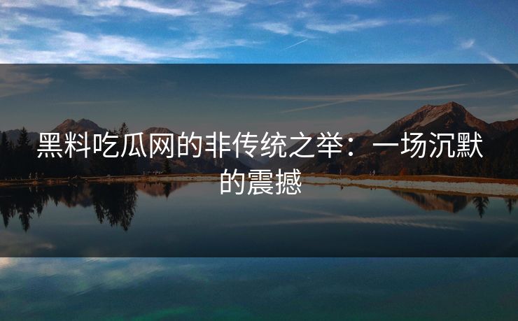 黑料吃瓜网的非传统之举:一场沉默的震撼 黑料吃瓜网的非传统之举:一场沉默的震撼
