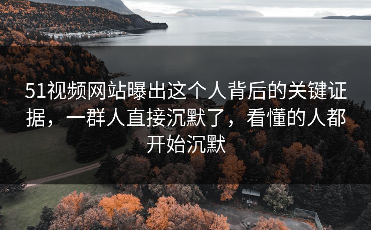 51视频网站曝出这个人背后的关键证据，一群人直接沉默了，看懂的人都开始沉默