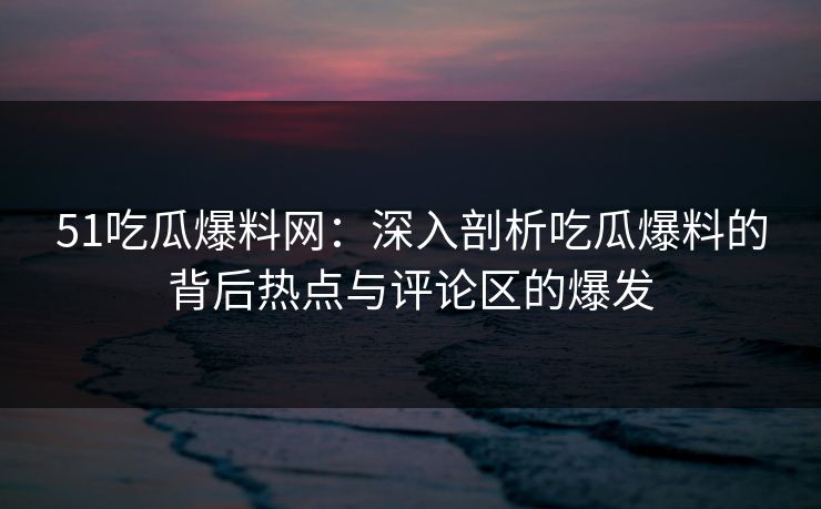 51吃瓜爆料网:深入剖析吃瓜爆料的背后热点与评论区的爆发 51吃瓜爆料网:深入剖析吃瓜爆料的背后热点与评论区的爆发