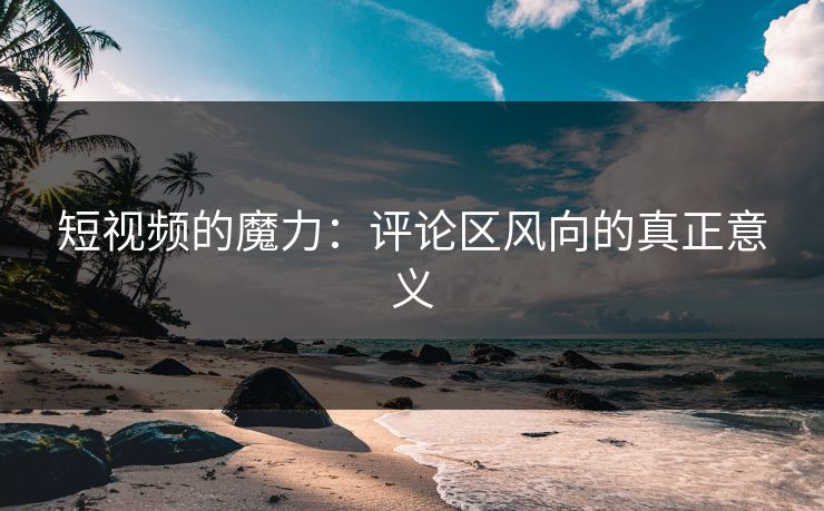 短视频的魔力:评论区风向的真正意义 短视频的魔力:评论区风向的真正意义