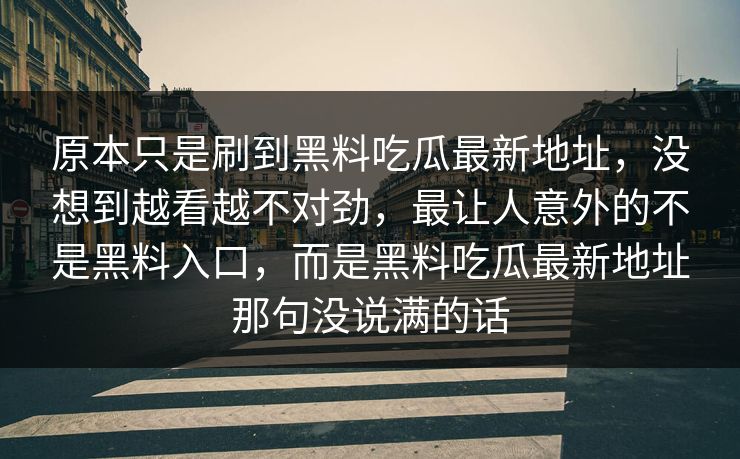 原本只是刷到黑料吃瓜最新地址,没想到越看越不对劲,最让人意外的不是黑料入口,而是黑料吃瓜最新地址那句没说满的话 原本只是刷到黑料吃瓜最新地址,没想到越看越不对劲,最让人意外的不是黑料入口,而是黑料吃瓜最新地址那句没说满的话