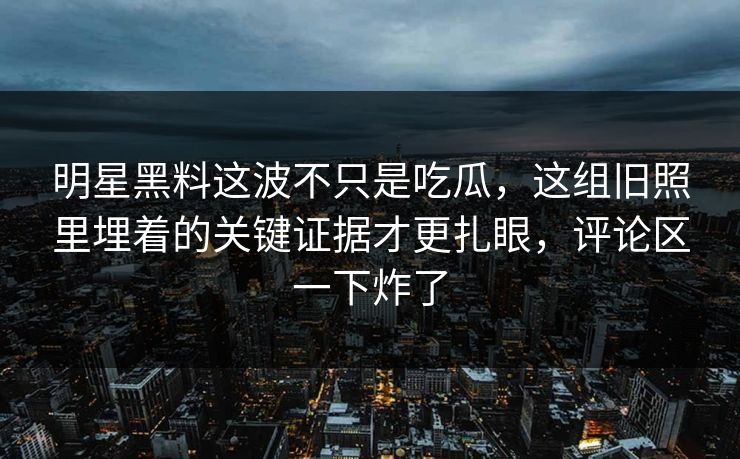 明星黑料这波不只是吃瓜,这组旧照里埋着的关键证据才更扎眼,评论区一下炸了 明星黑料这波不只是吃瓜,这组旧照里埋着的关键证据才更扎眼,评论区一下炸了
