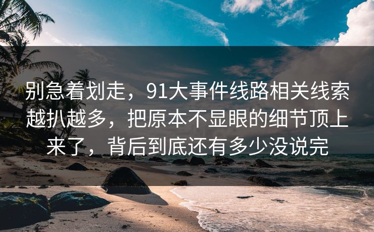别急着划走，91大事件线路相关线索越扒越多，把原本不显眼的细节顶上来了，背后到底还有多少没说完