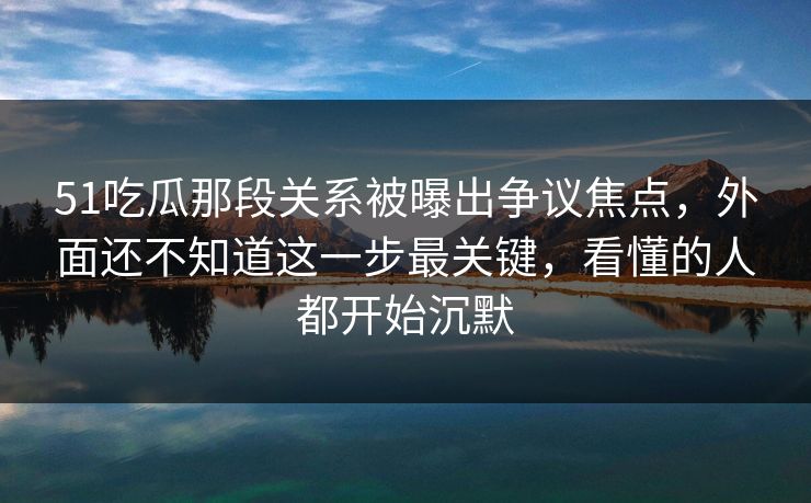 51吃瓜那段关系被曝出争议焦点，外面还不知道这一步最关键，看懂的人都开始沉默