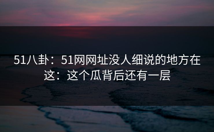 51八卦：51网网址没人细说的地方在这：这个瓜背后还有一层