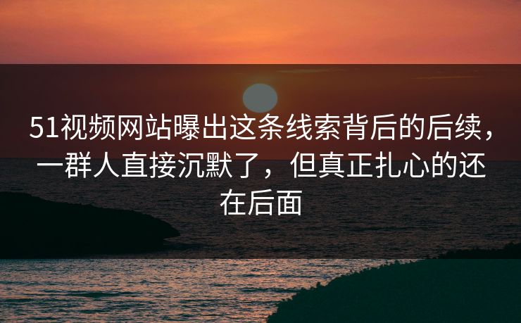 51视频网站曝出这条线索背后的后续，一群人直接沉默了，但真正扎心的还在后面