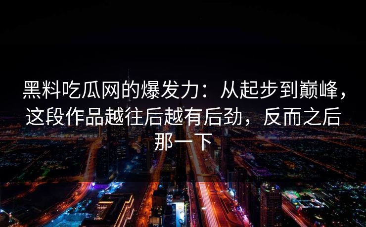 黑料吃瓜网的爆发力:从起步到巅峰,这段作品越往后越有后劲,反而之后那一下 黑料吃瓜网的爆发力:从起步到巅峰,这段作品越往后越有后劲,反而之后那一下