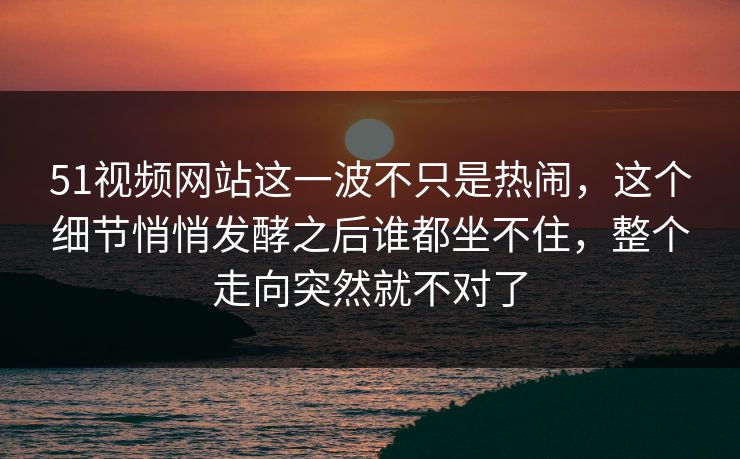 51视频网站这一波不只是热闹，这个细节悄悄发酵之后谁都坐不住，整个走向突然就不对了