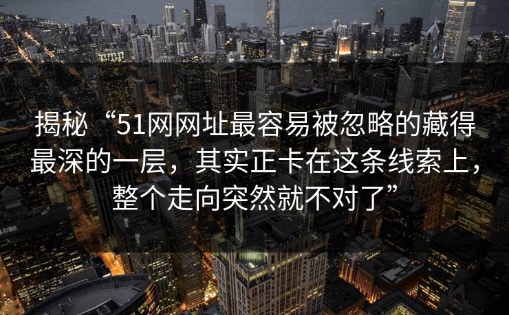 揭秘“51网网址最容易被忽略的藏得最深的一层,其实正卡在这条线索上,整个走向突然就不对了” 揭秘“51网网址最容易被忽略的藏得最深的一层,其实正卡在这条线索上,整个走向突然就不对了”