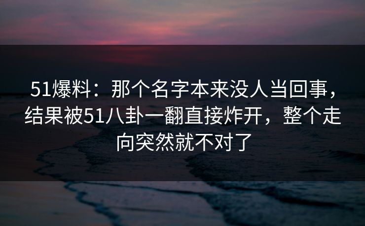 51爆料：那个名字本来没人当回事，结果被51八卦一翻直接炸开，整个走向突然就不对了