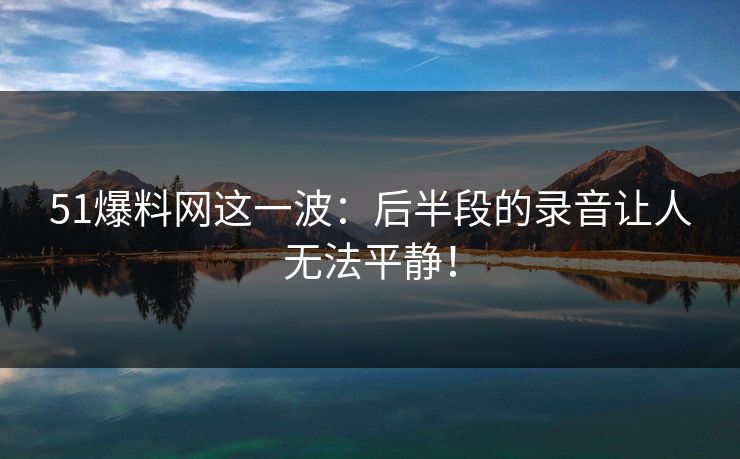 51爆料网这一波：后半段的录音让人无法平静！