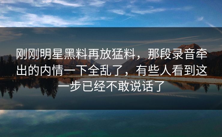 刚刚明星黑料再放猛料，那段录音牵出的内情一下全乱了，有些人看到这一步已经不敢说话了