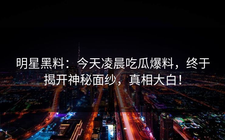 明星黑料：今天凌晨吃瓜爆料，终于揭开神秘面纱，真相大白！